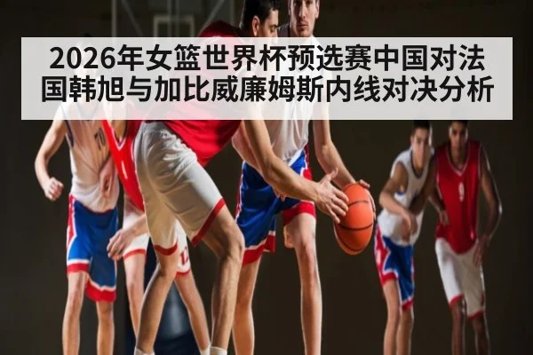 2026年女篮世界杯预选赛中国对法国韩旭与加比威廉姆斯内线对决分析 | kaiyun